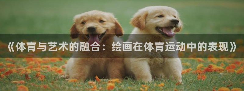 谈球吧体育官网：《体育与艺术的融合：绘画在体育运动中的表现》