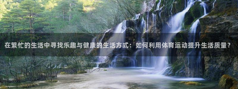 谈球吧：在繁忙的生活中寻找乐趣与健康的生活方式：如何利用体育运动提升生活质量？